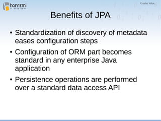 Benefits of JPA
● Standardization of discovery of metadata
eases configuration steps
● Configuration of ORM part becomes
standard in any enterprise Java
application
● Persistence operations are performed
over a standard data access API
 