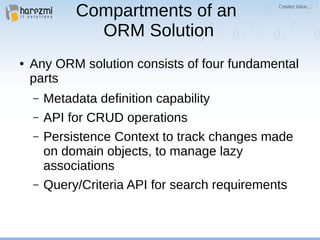 Compartments of an
ORM Solution
● Any ORM solution consists of four fundamental
parts
– Metadata definition capability
– API for CRUD operations
– Persistence Context to track changes made
on domain objects, to manage lazy
associations
– Query/Criteria API for search requirements
 