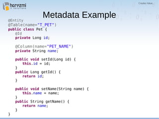 Metadata Example@Entity
@Table(name="T_PET")
public class Pet {
@Id
private Long id;
@Column(name="PET_NAME")
private String name;
public void setId(Long id) {
this.id = id;
}
public Long getId() {
return id;
}
public void setName(String name) {
this.name = name;
}
public String getName() {
return name;
}
}
 