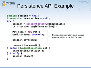 Session session = null;
Transaction transaction = null;
try {
session = sessionFactory.openSession();
tx = session.beginTransaction();
Pet kedi = new Pet();
kedi.setName("boncuk");
session.save(kedi);
transaction.commit();
} catch (RuntimeException ex) {
transaction.rollback();
} finally {
session.close();
}
Persistence API Example
Persistence operation must always
execute within an active TX block
 