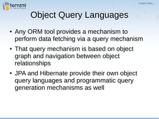 Object Query Languages
● Any ORM tool provides a mechanism to
perform data fetching via a query mechanism
● That query mechanism is based on object
graph and navigation between object
relationships
● JPA and Hibernate provide their own object
query languages and programmatic query
generation mechanisms as well
 