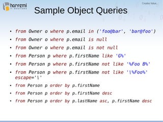 Sample Object Queries
● from Owner o where p.email in ('foo@bar', 'bar@foo')
● from Owner o where p.email is null
● from Owner o where p.email is not null
● from Person p where p.firstName like 'G%'
● from Person p where p.firstName not like '%Foo B%'
● from Person p where p.firstName not like '%Foo%'
escape=''
● from Person p order by p.firstName
● from Person p order by p.firstName desc
● from Person p order by p.lastName asc, p.firstName desc
 
