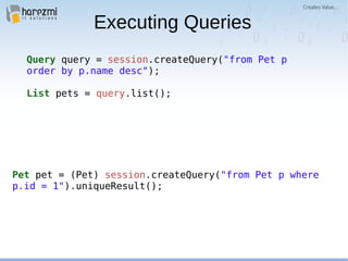 Executing Queries
Query query = session.createQuery("from Pet p
order by p.name desc");
List pets = query.list();
Pet pet = (Pet) session.createQuery("from Pet p where
p.id = 1").uniqueResult();
 
