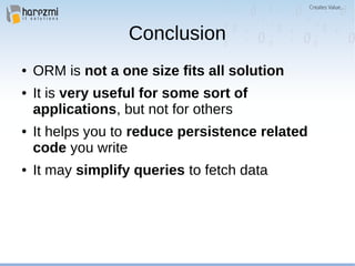 Conclusion
● ORM is not a one size fits all solution
● It is very useful for some sort of
applications, but not for others
● It helps you to reduce persistence related
code you write
● It may simplify queries to fetch data
 