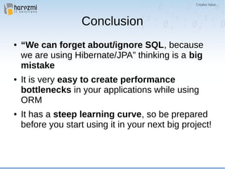 Conclusion
● “We can forget about/ignore SQL, because
we are using Hibernate/JPA” thinking is a big
mistake
● It is very easy to create performance
bottlenecks in your applications while using
ORM
● It has a steep learning curve, so be prepared
before you start using it in your next big project!
 