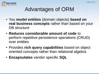 Advantages of ORM
● You model entities (domain objects) based on
real business concepts rather than based on your
DB structure
● Reduces considerable amount of code to
perform repetitive persistence operations (CRUD)
over entities
● Provides rich query capabilities based on object
oriented concepts rather than relational algebra
● Encapsulates vendor specific SQL
 