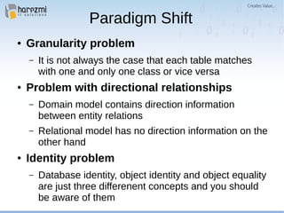 Paradigm Shift
● Granularity problem
– It is not always the case that each table matches
with one and only one class or vice versa
● Problem with directional relationships
– Domain model contains direction information
between entity relations
– Relational model has no direction information on the
other hand
● Identity problem
– Database identity, object identity and object equality
are just three differenent concepts and you should
be aware of them
 