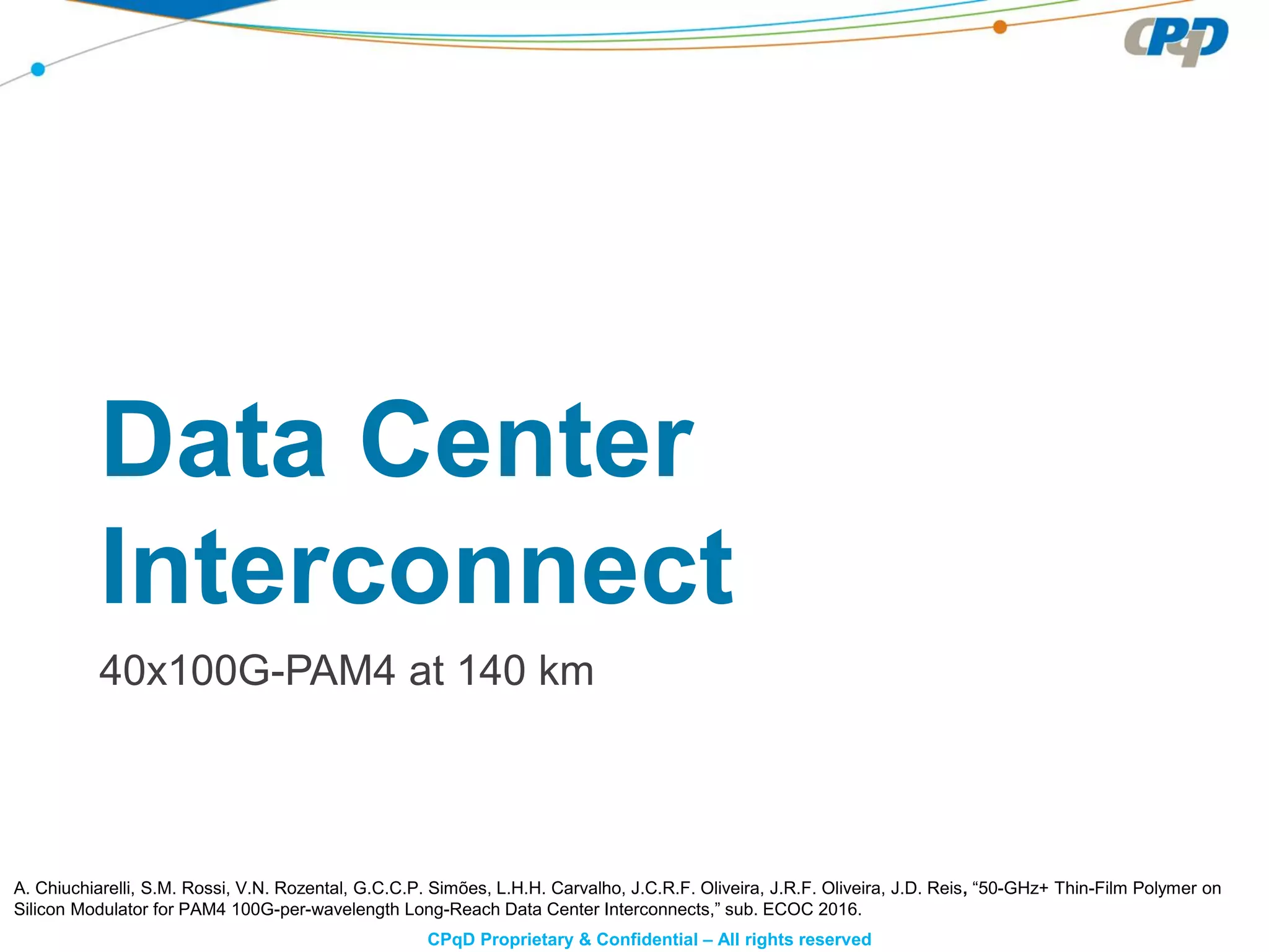 CPqD Proprietary & Confidential – All rights reserved
Data Center
Interconnect
40x100G-PAM4 at 140 km
A. Chiuchiarelli, S.M. Rossi, V.N. Rozental, G.C.C.P. Simões, L.H.H. Carvalho, J.C.R.F. Oliveira, J.R.F. Oliveira, J.D. Reis, “50-GHz+ Thin-Film Polymer on
Silicon Modulator for PAM4 100G-per-wavelength Long-Reach Data Center Interconnects,” sub. ECOC 2016.
 