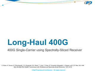 CPqD Proprietary & Confidential – All rights reserved
Long-Haul 400G
400G Single-Carrier using Spectrally-Sliced Receiver
S. Rossi, A. Souza, A. Chiuchiarelli, V. N. Rozental, E.S. Rosa, T. Lima, T. Piven, R. Vincentini (Keysight), J. Oliveira, and J.D. Reis,“20 x 448
Gb/s 56-GBd PM-16QAM Transmission with Wideband and Spectrally-Sliced Receivers,” OFC 2016
 