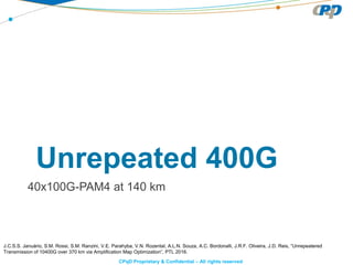 CPqD Proprietary & Confidential – All rights reserved
Unrepeated 400G
40x100G-PAM4 at 140 km
J.C.S.S. Januário, S.M. Rossi, S.M. Ranzini, V.E. Parahyba, V.N. Rozental, A.L.N. Souza, A.C. Bordonalli, J.R.F. Oliveira, J.D. Reis, “Unrepeatered
Transmission of 10400G over 370 km via Amplification Map Optimization”, PTL 2016.
 