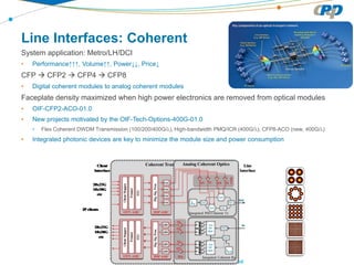 CPqD Proprietary & Confidential – All rights reserved
Line Interfaces: Coherent
System application: Metro/LH/DCI
• Performance↑↑↑, Volume↑↑, Power↓↓, Price↓
CFP  CFP2  CFP4  CFP8
• Digital coherent modules to analog coherent modules
Faceplate density maximized when high power electronics are removed from optical modules
• OIF-CFP2-ACO-01.0
• New projects motivated by the OIF-Tech-Options-400G-01.0
• Flex Coherent DWDM Transmission (100/200/400G/λ), High-bandwidth PMQ/ICR (400G/λ), CFP8-ACO (new, 400G/λ)
• Integrated photonic devices are key to minimize the module size and power consumption
 