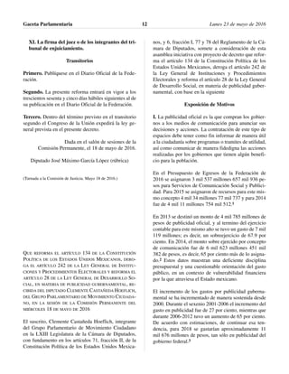 XI. La firma del juez o de los integrantes del tri-
bunal de enjuiciamiento.
Transitorios
Primero. Publíquese en el Diario Oficial de la Fede-
ración.
Segundo. La presente reforma entrará en vigor a los
trescientos sesenta y cinco días hábiles siguientes al de
su publicación en el Diario Oficial de la Federación.
Tercero. Dentro del término previsto en el transitorio
segundo el Congreso de la Unión expedirá la ley ge-
neral prevista en el presente decreto.
Dada en el salón de sesiones de la
Comisión Permanente, el 18 de mayo de 2016.
Diputado José Máximo García López (rúbrica)
(Turnada a la Comisión de Justicia. Mayo 18 de 2016.)
QUE REFORMA EL ARTÍCULO 134 DE LA CONSTITUCIÓN
POLÍTICA DE LOS ESTADOS UNIDOS MEXICANOS, DERO-
GA EL ARTÍCULO 242 DE LA LEY GENERAL DE INSTITU-
CIONES Y PROCEDIMIENTOS ELECTORALES Y REFORMA EL
ARTÍCULO 28 DE LA LEY GENERAL DE DESARROLLO SO-
CIAL, EN MATERIA DE PUBLICIDAD GUBERNAMENTAL, RE-
CIBIDA DEL DIPUTADO CLEMENTE CASTAÑEDA HOEFLICH,
DEL GRUPO PARLAMENTARIO DE MOVIMIENTO CIUDADA-
NO, EN LA SESIÓN DE LA COMISIÓN PERMANENTE DEL
MIÉRCOLES 18 DE MAYO DE 2016
El suscrito, Clemente Castañeda Hoeflich, integrante
del Grupo Parlamentario de Movimiento Ciudadano
en la LXIII Legislatura de la Cámara de Diputados,
con fundamento en los artículos 71, fracción II, de la
Constitución Política de los Estados Unidos Mexica-
nos, y 6, fracción I, 77 y 78 del Reglamento de la Cá-
mara de Diputados, somete a consideración de esta
asamblea iniciativa con proyecto de decreto que refor-
ma el artículo 134 de la Constitución Política de los
Estados Unidos Mexicanos, deroga el artículo 242 de
la Ley General de Instituciones y Procedimientos
Electorales y reforma el artículo 28 de la Ley General
de Desarrollo Social, en materia de publicidad guber-
namental, con base en la siguiente
Exposición de Motivos
I. La publicidad oficial es la que compran los gobier-
nos a los medios de comunicación para anunciar sus
decisiones y acciones. La contratación de este tipo de
espacios debe tener como fin informar de manera útil
a la ciudadanía sobre programas o tramites de utilidad,
así como comunicar de manera fidedigna las acciones
realizadas por los gobiernos que tienen algún benefi-
cio para la población.
En el Presupuesto de Egresos de la Federación de
2016 se asignaron 3 mil 537 millones 657 mil 936 pe-
sos para Servicios de Comunicación Social y Publici-
dad. Para 2015 se asignaron de recursos para este mis-
mo concepto 4 mil 34 millones 77 mil 737 y para 2014
fue de 4 mil 11 millones 754 mil 512.1
En 2013 se destinó un monto de 4 mil 785 millones de
pesos de publicidad oficial, y al termino del ejercicio
contable para este mismo año se tuvo un gasto de 7 mil
119 millones; es decir, un sobreejercicio de 67.9 por
ciento. En 2014, el monto sobre ejercido por concepto
de comunicación fue de 6 mil 623 millones 451 mil
382 de pesos, es decir, 65 por ciento más de lo asigna-
do.2 Estos datos muestran una deficiente disciplina
presupuestal y una cuestionable orientación del gasto
público, en un contexto de vulnerabilidad financiera
por la que atraviesa el Estado mexicano.
El incremento de los gastos por publicidad guberna-
mental se ha incrementado de manera sostenida desde
2000. Durante el sexenio 2001-2006 el incremento del
gasto en publicidad fue de 27 por ciento, mientras que
durante 2006-2012 tuvo un aumento de 65 por ciento.
De acuerdo con estimaciones, de continuar esa ten-
dencia, para 2018 se gastarían aproximadamente 11
mil 676 millones de pesos, tan sólo en publicidad del
gobierno federal.3
Gaceta Parlamentaria Lunes 23 de mayo de 201612
 