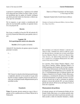 ra promover si participación, y vigilancia en la calidad
de la educación que reciben sus hijos e hijas, así mis-
mo posibilitará que los padres de familia verifiquen
que dicho personal realice las funciones y labores pa-
ra las que fue contratado.
Por lo expuesto, es que someto a consideración del
pleno de esta honorable asamblea, la siguiente inicia-
tiva con proyecto de
Decreto
Por el que se modifica la fracción VII, del artículo 65,
de la Ley General de Educación, para quedar como si-
gue:
Capítulo VII
De la participación social en la educación
Sección 1. De los padres de familia
Artículo 65. Son derechos de quienes ejercen la patria
potestad o la tutela:
I. …
…
…
…
…
…
VII. Conocer la relación oficial del personal docente
y empleados adscritos en la escuela en la que estén
inscritos sus hijos o pupilos al inicio de cada ciclo es-
colar, que será proporcionada obligatoriamente por la
autoridad escolar;
…
Transitorio
Único. El presente decreto entrará en vigor el día si-
guiente al de su publicación en el Diario Oficial de la
Federación.
Dado en el Palacio Legislativo de San Lázaro,
a 18 de mayo de 2016.
Diputada Claudia Sofía Corichi García (rúbrica)
(Turnada a la Comisión de Educación Pública y Servicios Educa-
tivos. Mayo 18 de 2016.)
QUE REFORMA LOS PÁRRAFOS PRIMERO Y TERCERO DEL
ARTÍCULO 201, Y PRIMERO DEL ARTÍCULO 205 DE LA LEY
DEL SEGURO SOCIAL, RECIBIDA DE LOS DIPUTADOS NORA
LILIANA OROPEZA OLGUÍN Y JOSÉ LUIS OROZCO SÁN-
CHEZ ALDANA, DEL GRUPO PARLAMENTARIO DEL PRI,
EN LA SESIÓN DE LA COMISIÓN PERMANENTE DEL MIÉR-
COLES 18 DE MAYO DE 2016
Los suscritos, Nora Liliana Oropeza Olguín y José
Luis Orozco Sánchez Aldana, diputada federal a la
LXIII Legislatura del Congreso de la Unión, integran-
tes del Grupo Parlamentario del Partido Revoluciona-
rio Institucional, con fundamento en los artículos 55,
56 y 57 del Reglamento para el Gobierno Interior del
Congreso General de los Estados Unidos Mexicanos,
sometemos a consideración del pleno de la honorable
Comisión Permanente la siguiente iniciativa con pro-
yecto de decreto por el que se reforman los párrafos
primero y tercero del artículo 201, así como el primer
párrafo del artículo 205 de la Ley del Seguro Social, al
tenor de la siguiente:
Planteamiento del problema
El artículo primero de la Constitución Política de los
Estado Unidos Mexicanos, en su primer párrafo seña-
la que en nuestro país todas las personas gozarán y po-
drán acceder a todos los derechos humanos y funda-
Lunes 23 de mayo de 2016 Gaceta Parlamentaria31
 