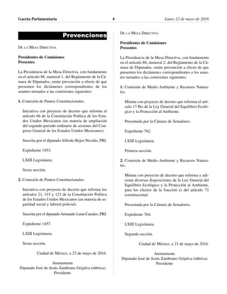 Prevenciones
DE LA MESA DIRECTIVA
Presidentes de Comisiones
Presentes
La Presidencia de la Mesa Directiva, con fundamento
en el artículo 88, numeral 1, del Reglamento de la Cá-
mara de Diputados, emite prevención a efecto de que
presenten los dictámenes correspondientes de los
asuntos turnados a las comisiones siguientes:
1. Comisión de Puntos Constitucionales.
Iniciativa con proyecto de decreto que reforma el
artículo 66 de la Constitución Política de los Esta-
dos Unidos Mexicanos (en materia de ampliación
del segundo periodo ordinario de sesiones del Con-
greso General de los Estados Unidos Mexicanos).
Suscrita por el diputado Alfredo Bejos Nicolás, PRI.
Expediente 1453.
LXIII Legislatura.
Sexta sección.
2. Comisión de Puntos Constitucionales.
Iniciativa con proyecto de decreto que reforma los
artículos 21, 115 y 123 de la Constitución Política
de los Estados Unidos Mexicanos (en materia de se-
guridad social y laboral policial).
Suscrita por el diputadoArmando Luna Canales, PRI.
Expediente 1457.
LXIII Legislatura.
Sexta sección.
Ciudad de México, a 23 de mayo de 2016.
Atentamente
Diputado José de Jesús Zambrano Grijalva (rúbrica)
Presidente
DE LA MESA DIRECTIVA
Presidentes de Comisiones
Presentes
La Presidencia de la Mesa Directiva, con fundamento
en el artículo 88, numeral 2, del Reglamento de la Cá-
mara de Diputados, emite prevención a efecto de que
presenten los dictámenes correspondientes a los asun-
tos turnados a las comisiones siguientes:
1. Comisión de Medio Ambiente y Recursos Natura-
les.
Minuta con proyecto de decreto que reforma el artí-
culo 17 Bis de la Ley General del Equilibrio Ecoló-
gico y la Protección al Ambiente.
Presentada por la Cámara de Senadores.
Expediente 762.
LXIII Legislatura.
Primera sección.
2. Comisión de Medio Ambiente y Recursos Natura-
les.
Minuta con proyecto de decreto que reforma y adi-
ciona diversas disposiciones de la Ley General del
Equilibrio Ecológico y la Protección al Ambiente,
para los efectos de la fracción e) del artículo 72
constitucional.
Presentada por la Cámara de Senadores.
Expediente 764.
LXIII Legislatura.
Segunda sección.
Ciudad de México, a 23 de mayo de 2016.
Atentamente
Diputado José de Jesús Zambrano Grijalva (rúbrica)
Presidente
Gaceta Parlamentaria Lunes 23 de mayo de 20164
 