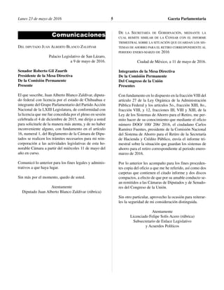 Comunicaciones
DEL DIPUTADO JUAN ALBERTO BLANCO ZALDÍVAR
Palacio Legislativo de San Lázaro,
a 9 de mayo de 2016.
Senador Roberto Gil Zuarth
Presidente de la Mesa Directiva
De la Comisión Permanente
Presente
El que suscribe, Juan Alberto Blanco Zaldívar, diputa-
do federal con licencia por el estado de Chihuahua e
integrante del Grupo Parlamentario del Partido Acción
Nacional de la LXIII Legislatura, de conformidad con
la licencia que me fue concedida por el pleno en sesión
celebrada el 4 de diciembre de 2015, me dirijo a usted
para solicitarle de la manera más atenta, y de no haber
inconveniente alguno, con fundamento en el artículo
16, numeral 1, del Reglamento de la Cámara de Dipu-
tados se realicen los trámites necesarios para mi rein-
corporación a las actividades legislativas de esta ho-
norable Cámara a partir del miércoles 11 de mayo del
año en curso.
Comunicó lo anterior para los fines legales y adminis-
trativos a que haya lugar.
Sin más por el momento, quedo de usted.
Atentamente
Diputado Juan Alberto Blanco Zaldívar (rúbrica)
DE LA SECRETARÍA DE GOBERNACIÓN, MEDIANTE LA
CUAL REMITE SIMILAR DE LA CONSAR CON EL INFORME
TRIMESTRAL SOBRE LA SITUACIÓN QUE GUARDAN LOS SIS-
TEMAS DE AHORRO PARA EL RETIRO CORRESPONDIENTE AL
PERIODO ENERO-MARZO DE 2016
Ciudad de México, a 11 de mayo de 2016.
Integrantes de la Mesa Directiva
De la Comisión Permanente
Del Congreso de la Unión
Presentes
Con fundamento en lo dispuesto en la fracción VIII del
artículo 27 de la Ley Orgánica de la Administración
Pública Federal y los artículos 5o., fracción XIII, 8o.,
fracción VIII, y 12, fracciones III, VIII y XIII, de la
Ley de los Sistemas de Ahorro para el Retiro, me per-
mito hacer de su conocimiento que mediante el oficio
número DOO/ 100/ 206/ 2016, el ciudadano Carlos
Ramírez Fuentes, presidente de la Comisión Nacional
del Sistema de Ahorro para el Retiro de la Secretaría
de Hacienda y Crédito Público, envía el informe tri-
mestral sobre la situación que guardan los sistemas de
ahorro para el retiro correspondiente al periodo enero-
marzo de 2016.
Por lo anterior les acompaño para los fines proceden-
tes copia del oficio a que me he referido, así como dos
carpetas que contienen el citado informe y dos discos
compactos, a efecto de que por su amable conducto se-
an remitidos a las Cámaras de Diputados y de Senado-
res del Congreso de la Unión.
Sin otro particular, aprovecho la ocasión para reiterar-
les la seguridad de mi consideración distinguida.
Atentamente
Licenciado Felipe Solís Acero (rúbrica)
Subsecretario de Enlace Legislativo
y Acuerdos Políticos
Gaceta Parlamentaria5Lunes 23 de mayo de 2016
 