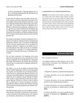 de 2014, presentada por el diputado Miguel Alva y
Alva, del Grupo Parlamentario del Movimiento de
Regeneración Nacional.
Como parte del último punto del orden del día refe-
rente a asuntos generales, el presidente concedió el uso
de la palabra al licenciado Guillermo Gazanini, asesor
de la diputada Natalia Karina Barón Ortiz para infor-
mar sobre el foro-taller Criterios de Medición de la
Pobreza, conformación de polígonos y padrones socia-
les, que llevaría a cabo la Subcomisión de Padrones de
los Programas Sociales en conjunto con la Dirección
General de Geoestadística y Padrones de Beneficiarios
de la Secretaría de Desarrollo Social el 20 de abril del
presente año.
En seguida el presidente comentó la pertinencia de ce-
lebrar un acuerdo de colaboración para el programa de
Parlamento Abierto entre la Comisión de Desarrollo
Social y diversas organizaciones de la sociedad civil,
academia, gobierno y expertos en tecnología cívica e
inclusión digital con el objeto de elevar los estándares
de transparencia y apertura en el trabajo legislativo,
mismo que se firmaría el día en que se celebraría el fo-
ro-taller.
Por otro lado, comunicó a los integrantes de la junta
directiva la incorporación como secretaria de la comi-
sión de la diputada Ana Laura Rodela Soto, integrante
del Grupo Parlamentario del Partido Revolucionario
Institucional, en sustitución de la diputada Adriana Te-
rrazas Porras.
Por último y en uso de la palabra la diputada María
Elida Castelán Mondragón solicitó fuera programada
una reunión con integrantes de la Comisión de Desa-
rrollo Social y la congregación Mariana Trinitaria. En
respuesta, el presidente planteó como propuesta que la
exposición de la diputada Araceli Damián González
sobre su libro y la presentación por parte de la congre-
gación Mariana Trinitaria se llevara a cabo el mismo
día y comentó que se sostuvo una plática con Narce-
dalia Ramírez Pineda, directora del Instituto Nacional
de Economía Social para programar una reunión en fe-
cha próxima.
No habiendo quien hiciera uso de la palabra, el presi-
dente dio por concluida la reunión de la junta directi-
va de la Comisión de Desarrollo Social, a las 10 horas
con 36 minutos del miércoles 13 de abril de 2016.
La Junta Directiva de la Comisión de Desarrollo Social
Diputados: Javier Guerrero García (rúbrica), presidente; Alejan-
dro Armenta Mier, David Epifanio López Gutiérrez (rúbrica),
Adriana Terrazas Porras, Ana Laura Rodela Soto, Miguel Ángel
Huepa Pérez (rúbrica), Gabriela Ramírez Ramos (rúbrica), Xime-
na Tamariz García, Natalia Karina Barón Ortiz (rúbrica), Érika Ira-
zema Briones Pérez (rúbrica), María Elida Castelán Mondragón
(rúbrica), Araceli Damián González, Carlos Lomelí Bolaños (rú-
brica), Ángel García Yáñez (rúbrica), Hugo Éric Flores Cervantes
(rúbrica), Diego Valente Valera Fuentes, secretarios.
Convocatorias
DE LA COMISIÓN DE SALUD
A la séptima reunión de junta directiva, que se efec-
tuará el lunes 23 de mayo, a las 10:00 horas, en el sa-
lón B del edificio G.
Orden del Día
1. Registro de asistencia y declaración del quórum.
2. Lectura, discusión y, en su caso, aprobación del
orden del día.
3. Lectura, discusión y, en su caso, aprobación del
acta de la sexta reunión de junta directiva.
4. Lectura, discusión y, en su caso, aprobación de 2
proyectos de dictamen en sentido positivo de mi-
nutas.
5. Lectura, discusión y, en su caso, aprobación de 4
proyectos de dictamen de 5 iniciativas en sentido
positivo.
Lunes 23 de mayo de 2016 Gaceta Parlamentaria71
 