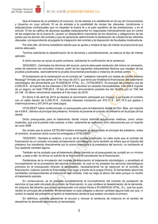 3
Que al tratarse de un préstamo al consumo, ha de estarse a lo establecido en la Ley de Consumidores
y Usuarios en cuyo artículo 10 se da entrada a la posibilidad de revisar las cláusulas, condiciones o
estipulaciones contractuales que no respeten la buena fe y el justo equilibrio de las prestaciones, y en el
artículo 10 bis se califica de abusivas aquellas estipulaciones no negociadas individualmente que en contra
de las exigencias de la buena fe, causen un desequilibrio importante de los derechos y obligaciones de las
partes que se deriven del contrato y que de apreciarse determinarán la declaración de nulidad de las referidas
cláusulas, correspondiendo al juzgador la integración del contrato y la disposición de facultades moderadoras.
Por todo ello, de forma subsidiaria solicita que se ajuste y modere el tipo de interés al proporcional que
estime adecuado.
Termina solicitando la desestimación de la demanda y subsidiariamente, se adecue el tipo de interés
aplicado.
A dicho recurso se opuso la parte contraria, solicitando la confirmación de la sentencia.
SEGUNDO.- Centrados los términos del recurso, para la adecuada resolución del mismo es necesario,
antes de examinar los concretos motivos, partir de los siguientes antecedentes fácticos que resultan de las
pruebas practicadas, esencialmente la prueba documental practicada a instancia de ambas partes.
El fundamento de la reclamación es el contrato de " préstamo mercantil con tarjeta de crédito sistema
flexipago" firmado por las partes el 7 de mayo de 2013, que tenía por finalidad la financiación del tratamiento
odontológico del demandante por PLASENCIA VITAL. S.L. (VITALDENT). El principal del préstamo era de
4.636,00 € , el importe de los intereses 2.501,60 € a devolver en sesenta mensualidades, más 648 € importe
de un seguro, en total 7785,60 € . El tipo de interés remuneratorio pactado fue del 18,48% con un TAE del
20,14€ . El último vencimiento expiraba el 5 de mayo de 2018.
En fecha 5 de abril de 2014 se declara el vencimiento anticipado por impago, y se liquida el contrato
con un saldo deudor de 5.259,79 € , incluidos intereses moratorios por 470,17 € ; 401,16 € por gastos e
indemnizaciones y 247,54 € por total pagos.
VITALDENT había confeccionado un presupuesto para el tratamiento dental de Don Blas por importe
de 4.636 € , idéntico al principal del préstamo, firmando el paciente el contrato de préstamo en la propia clínica
dental.
Dicho presupuesto para el tratamiento dental incluía distintas actuaciones médicas, como varios
implantes, que era la partida más costosa, si bien, solamente se realizaron ocho obturaciones por un importe
de unos 300€ .
No consta que la actora CETELEM hubiera entregado al demandado el principal del préstamo, antes
al contrario, al parecer dicha suma fue entregada a VITALDENT.
TERCERO.- Sentado lo anterior, a la luz de la prueba practicada, no cabe duda que el contrato de
financiación es un contrato vinculado al tratamiento odontológico, como también se infiere que el importe del
préstamo fue transferido directamente por la actora financiera a la prestadora del servicio, no recibiendo el
hoy apelante cantidad alguna.
También se ha probado que el tratamiento dental previsto en el presupuesto se cumplió en un mínima
parte, y pese a ello, la clínica no solicitó de la financiera la cancelación de la financiación.
Partiéndose de la vinculación del contrato de financiación al tratamiento odontológico, y acreditado el
incumplimiento de la proveedora del servicio financiado, la cual no ha prestado los servicios odontológicos
previstos en el presupuesto ofrecido al demandado, necesariamente ha de repercutir en el contrato de
financiación; máxime cuando la financiación tuvo lugar a través de la propia Clínica. El demandado abonó las
cantidades correspondientes al tratamiento real recibido, más se negó al abono del resto porque no recibió
el tratamiento previsto.
En consecuencia, se ha probado cumplidamente el incumplimiento del contrato de prestación de
servicios al que está vinculado el contrato de financiación, lo que conlleva la desestimación de la demanda,
sin perjuicio del derecho que pueda corresponder a la actora frente a PLASENCIA VITAL, S.L. que fue quien
recibió en principal del préstamo. El demandado no está obligado a abonar cantidad alguna toda vez que, ni
recibió el capital del préstamo ni recibió el tratamiento dental al que estaba vinculado el primero.
En definitiva, procede desestimar el recurso y revocar la sentencia de instancia en el sentido de
desestimar la demanda absolviendo al demandado.
 
