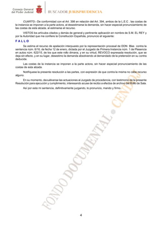 4
CUARTO.- De conformidad con el Art. 398 en relación del Art. 394, ambos de la L.E.C . las costas de
la instancia se imponen a la parte actora, al desestimarse la demanda, sin hacer especial pronunciamiento de
las costas de esta alzada, al estimarse el recurso.
VISTOS los artículos citados y demás de general y pertinente aplicación en nombre de S.M. EL REY y
por la Autoridad que me confiere la Constitución Española, pronuncio el siguiente:
F A L L O
Se estima el recurso de apelación interpuesto por la representación procesal de DON Blas contra la
sentencia núm. 6/16, de fecha 12 de enero, dictada por el Juzgado de Primera Instancia núm. 1 de Plasencia
en autos núm. 622/15, de los que este rollo dimana, y en su virtud, REVOCO expresada resolución, que se
deja sin efecto, y en su lugar, desestimo la demanda absolviendo al demandado de la pretensión en su contra
deducida.
Las costas de la instancia se imponen a la parte actora, sin hacer especial pronunciamiento de las
costas de esta alzada.
Notifíquese la presente resolución a las partes, con expresión de que contra la misma no cabe recurso
alguno.
En su momento, devuélvanse las actuaciones al Juzgado de procedencia, con testimonio de la presente
Resolución para ejecución y cumplimiento, interesando acuse de recibo a efectos de archivo del Rollo de Sala.
Así por esta mi sentencia, definitivamente juzgando, lo pronuncio, mando y firmo.
 