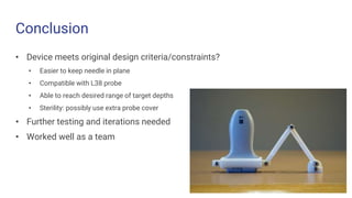 Conclusion
• Device meets original design criteria/constraints?
• Easier to keep needle in plane
• Compatible with L38 probe
• Able to reach desired range of target depths
• Sterility: possibly use extra probe cover
• Further testing and iterations needed
• Worked well as a team
 
