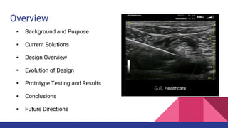 Overview
• Background and Purpose
• Current Solutions
• Design Overview
• Evolution of Design
• Prototype Testing and Results
• Conclusions
• Future Directions
G.E. Healthcare
 