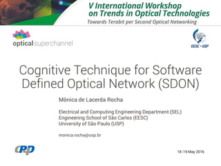 Cognitive Technique for Software
Defined Optical Network (SDON)
Mônica de Lacerda Rocha
Electrical and Computing Engineering Department (SEL)
Engineering School of São Carlos (EESC)
University of São Paulo (USP)
monica.rocha@usp.br
18-19 May 2016
 
