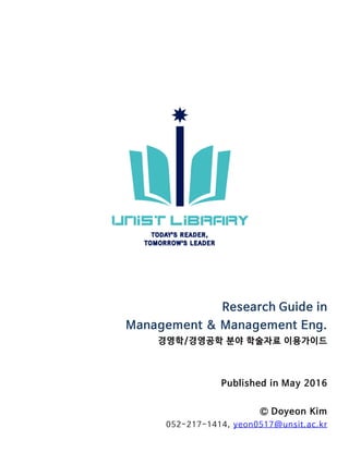 Research Guide in
Management & Management Eng.
경영학/경영공학 분야 학술자료 이용가이드
Published in May 2016
Ⓒ Doyeon Kim
052-217-1403, yeon0517@unsit.ac.kr
 