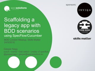Scaffolding a
legacy app with
BDD scenarios
using SpecFlow/Cucumber
BDD London Meetup, Skills Matter
24/5/2016
Gáspár Nagy
coach • trainer • bdd addict • creator of specflow
@gasparnagy • gaspar@specsolutions.eu
sponsors:
 