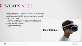 WHAT’S NEXT
© 2016 3xScreen Media – innovative live video
What has been done to-date
Unique Challenges
360 / VR Storytelling
-­ Haptic  sensors  – vibration,  sense  of  movement
-­ Ambisonic audio  (full-­sphere  surround  sound)
-­ VR  Cord  cutting
-­ 4K  UHD  and  higher  resolution  VR  headsets
-­ Laser  retinal  projection
-­ Augmented  reality
 