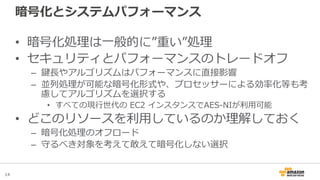 14
暗号化とシステムパフォーマンス
• 暗号化処理は一般的に”重い”処理
• セキュリティとパフォーマンスのトレードオフ
– 鍵長やアルゴリズムはパフォーマンスに直接影響
– 並列処理が可能な暗号化形式や、プロセッサーによる効率化等も考
慮してアルゴリズムを選択する
• すべての現行世代の EC2 インスタンスでAES-NIが利用可能
• どこのリソースを利用しているのか理解しておく
– 暗号化処理のオフロード
– 守るべき対象を考えて敢えて暗号化しない選択
 