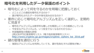 15
暗号化を利用したデータ保護のポイント
• 暗号化によって何を守るのかを明確に把握しておく
– どことどこの通信を暗号化するのか？
– 誰が暗号化されたデータの中身を読み出せるのか？
• 要件に応じて暗号化アルゴリズムを正しく選択し、定期的
に見直す
– 暗号化アルゴリズムは数学的な難しさを解読しにくさの根拠としている
– 今安全なアルゴリズムも、いつ安全でなくなるかわからない
– 外部機関等の情報も参照
(例)CRYPTEC推奨暗号リスト（電子政府推奨暗号リスト）
http://www.cryptrec.go.jp/images/cryptrec_ciphers_list_2016.pdf
• 鍵の管理を適切に行う
– 強固なアルゴリズムを利用していても、鍵が危殆化すれば意味が無い
 