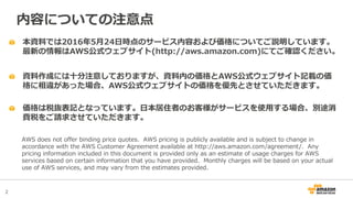 2
本資料では2016年5月24日時点のサービス内容および価格についてご説明しています。
最新の情報はAWS公式ウェブサイト(http://aws.amazon.com)にてご確認ください。
資料作成には十分注意しておりますが、資料内の価格とAWS公式ウェブサイト記載の価
格に相違があった場合、AWS公式ウェブサイトの価格を優先とさせていただきます。
内容についての注意点
AWS does not offer binding price quotes. AWS pricing is publicly available and is subject to change in
accordance with the AWS Customer Agreement available at http://aws.amazon.com/agreement/. Any
pricing information included in this document is provided only as an estimate of usage charges for AWS
services based on certain information that you have provided. Monthly charges will be based on your actual
use of AWS services, and may vary from the estimates provided.
価格は税抜表記となっています。日本居住者のお客様がサービスを使用する場合、別途消
費税をご請求させていただきます。
 