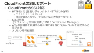 21
CloudFrontのSSLサポート
• CloudFrontのSSL対応
– HTTPS対応 (強制リダイレクト / HTTPSのみ許可）
• TLS 1.2, 1.1,1.0,SSL v3
• 事前定義済みポリシーでCipher Suiteが規定されている
– SSL証明書
(デフォルト / 独自証明書 / SNI / Certification Manager)
– ACMの証明書を利用する場合はRSAを含むCipher Suiteを選択する必
要がある
– オリジン暗号化通信
CloudFront Edge
カスタムオリジン
クライアント
HTTP/HTTPS
暗号化通信方式の指定が可能
S3
標準でHTTPS
 