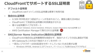 22
CloudFrontでサポートするSSL証明書
• デフォルト証明書
– cloudfront.netドメインのSSL証明書は標準で利用可能
• 独自SSL証明書
– X.509 PEM形式かつ認証チェーンが含まれること。鍵長は最大2048bit
– CloudFrontにて別途SSL証明書の利用課金がされる
– 様々な証明書タイプをサポート
• Domain Validated, Extend Validated, Wildcard, Subject Alternative Name証明書 など
– AWS Certification Managerで発行された証明書
• SNI(Server Name Indication)独自SSL証明書
– CloudFrontの独自SSL証明書費用を負担せず、独自ドメインでのSSL通信が可能
– API Gatewayもこの方法で独自ドメインをサポート
– 一部古いブラウザーはSNI拡張をサポートしていないため注意が必要
• Windows XPのIE, Android 2.2デフォルト, バージョン1.7以前のJavaブラウザなど
 