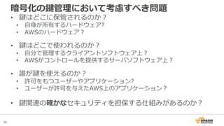 26
• 鍵はどこに保管されるのか？
• 自身が所有するハードウェア?
• AWSのハードウェア？
• 鍵はどこで使われるのか？
• 自分で管理するクライアントソフトウェア上？
• AWSがコントロールを提供するサーバソフトウェア上？
• 誰が鍵を使えるのか？
• 許可をもつユーザーやアプリケーション?
• ユーザーが許可を与えたAWS上のアプリケーション？
• 鍵関連の確かなセキュリティを担保する仕組みがあるのか？
暗号化の鍵管理において考慮すべき問題
 