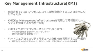 27
Key Management Infrastructure(KMI)
• 意図されていないアクセスによって鍵が危殆化することは非常にク
リティカル
• KMI(Key Management infrastructure)を利用して暗号鍵のセキュ
リティを管理する方式が一般的
• KMIは２つのサブコンポーネントから成り立つ：
– 平文の鍵を保護するためのストレージレイヤー
– 鍵の利用を認可する管理レイヤー
• ハードウェアセキュリティモジュール(HSM)を利用するのが一般的
– 鍵保管のための占有ストレージ、耐タンパー性、認可の無いユーザーからの保護
 