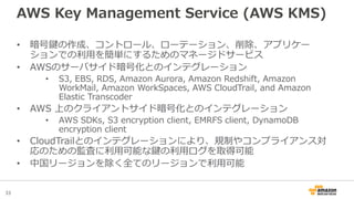 33
AWS Key Management Service (AWS KMS)
• 暗号鍵の作成、コントロール、ローテーション、削除、アプリケー
ションでの利用を簡単にするためのマネージドサービス
• AWSのサーバサイド暗号化とのインテグレーション
• S3, EBS, RDS, Amazon Aurora, Amazon Redshift, Amazon
WorkMail, Amazon WorkSpaces, AWS CloudTrail, and Amazon
Elastic Transcoder
• AWS 上のクライアントサイド暗号化とのインテグレーション
• AWS SDKs, S3 encryption client, EMRFS client, DynamoDB
encryption client
• CloudTrailとのインテグレーションにより、規制やコンプライアンス対
応のための監査に利用可能な鍵の利用ログを取得可能
• 中国リージョンを除く全てのリージョンで利用可能
 