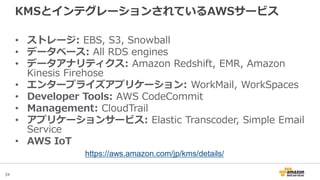 34
KMSとインテグレーションされているAWSサービス
• ストレージ: EBS, S3, Snowball
• データベース: All RDS engines
• データアナリティクス: Amazon Redshift, EMR, Amazon
Kinesis Firehose
• エンタープライズアプリケーション: WorkMail, WorkSpaces
• Developer Tools: AWS CodeCommit
• Management: CloudTrail
• アプリケーションサービス: Elastic Transcoder, Simple Email
Service
• AWS IoT
https://aws.amazon.com/jp/kms/details/
 