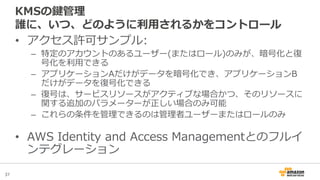 37
KMSの鍵管理
誰に、いつ、どのように利用されるかをコントロール
• アクセス許可サンプル:
– 特定のアカウントのあるユーザー(またはロール)のみが、暗号化と復
号化を利用できる
– アプリケーションAだけがデータを暗号化でき、アプリケーションB
だけがデータを復号化できる
– 復号は、サービスリソースがアクティブな場合かつ、そのリソースに
関する追加のパラメーターが正しい場合のみ可能
– これらの条件を管理できるのは管理者ユーザーまたはロールのみ
• AWS Identity and Access Managementとのフルイ
ンテグレーション
 