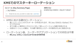 38
KMSでのマスターキーローテーション
AWS CLI
enable-key-rotation --key-id <value>
コンソール (Key Summary Page)
• KMSにおける鍵のローテーション:
– 新しいバージョンのマスターキーが作成されるが、同じkey IDあるいはaliasにマッ
ピングされる
– 全ての新しい暗号化リクエストに対して新しいバージョンの鍵が利用される
– 以前のバージョンの鍵は、その鍵で暗号化したデータの復号のために保持される
• ローテーション後、ユーザーやアプリケーションでの対応は不要
– 同じkey IDもしくはaliasがそのまま利用可能
 