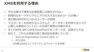 40
KMSを利用する理由
• 平文の鍵は不揮発な記憶装置には保存されない
• 物理的なキーマテリアルにアクセスするためのツールが無い
• 誰が鍵の許可をもつかはユーザーが統制
• マスターキーを利用するシステムと、データキーを利用するシステ
ム間には複数のコントロールを経た責務の分離がある
• 全てのKMS API CallをCloudTrailでモニターでき、証跡がとれる
• 加えて、これらの統制は第三者認証を取得している:
• Service Organization Control (SOC 1)
• PCI-DSS
※詳細はAWSコンプライアンスパッケージを参照
 