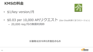 41
KMSの料金
• $1/key version/月
• $0.03 per 10,000 APIリクエスト (Gov Cloudを除く全てのリージョン)
– 20,000 req/月の無償利用枠
※価格は2016年5月現在のもの
 