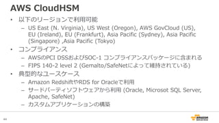 44
AWS CloudHSM
• 以下のリージョンで利用可能
– US East (N. Virginia), US West (Oregon), AWS GovCloud (US),
EU (Ireland), EU (Frankfurt), Asia Pacific (Sydney), Asia Pacific
(Singapore) ,Asia Pacific (Tokyo)
• コンプライアンス
– AWSのPCI DSSおよびSOC-1 コンプライアンスパッケージに含まれる
– FIPS 140-2 level 2 (Gemalto/SafeNetによって維持されている)
• 典型的なユースケース
– Amazon RedshiftやRDS for Oracleで利用
– サードパーティソフトウェアから利用 (Oracle, Microsot SQL Server,
Apache, SafeNet)
– カスタムアプリケーションの構築
 