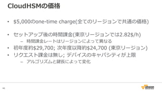 46
CloudHSMの価格
• $5,000のone-time charge(全てのリージョンで共通の価格)
• セットアップ後の時間課金(東京リージョンでは2.82$/h)
– 時間課金レートはリージョンによって異なる
• 初年度約$29,700; 次年度以降約$24,700 (東京リージョン)
• リクエスト課金は無し; デバイスのキャパシティが上限
– アルゴリズムと鍵長によって変化
 