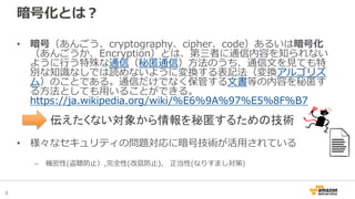 5
暗号化とは？
• 暗号（あんごう、cryptography、cipher、code）あるいは暗号化
（あんごうか、Encryption）とは、第三者に通信内容を知られない
ように行う特殊な通信（秘匿通信）方法のうち、通信文を見ても特
別な知識なしでは読めないように変換する表記法（変換アルゴリズ
ム）のことである。通信だけでなく保管する文書等の内容を秘匿す
る方法としても用いることができる。
https://ja.wikipedia.org/wiki/%E6%9A%97%E5%8F%B7
• 様々なセキュリティの問題対応に暗号技術が活用されている
– 機密性(盗聴防止）,完全性(改竄防止), 正当性(なりすまし対策)
伝えたくない対象から情報を秘匿するための技術
 