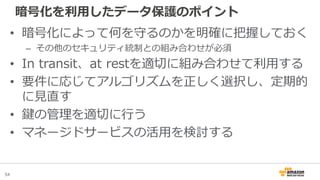 54
暗号化を利用したデータ保護のポイント
• 暗号化によって何を守るのかを明確に把握しておく
– その他のセキュリティ統制との組み合わせが必須
• In transit、at restを適切に組み合わせて利用する
• 要件に応じてアルゴリズムを正しく選択し、定期的
に見直す
• 鍵の管理を適切に行う
• マネージドサービスの活用を検討する
 