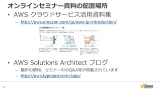 57
オンラインセミナー資料の配置場所
• AWS クラウドサービス活用資料集
– http://aws.amazon.com/jp/aws-jp-introduction/
• AWS Solutions Architect ブログ
– 最新の情報、セミナー中のQ&A等が掲載されています
– http://aws.typepad.com/sajp/
 