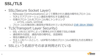 8
SSL/TLS
• SSL(Secure Socket Layer)
– Netscape Communicationsによって開発された通信の暗号化プロトコル
– TCP上でアプリケーション通信を暗号化する通信方式
– 任意のプロトコルをプロトコル毎にトンネリング
• HTTPS, LDAPS, SMTPS等
– プロトコル仕様自体に脆弱性が発見されている(POODLE CVE-2014-3566)
• TLS(Transport Layer Security)
– SSL v3を元にIETFによって標準化された規格でSSLの後継
– 通信相手の認証、通信内容の暗号化、改竄検知
– 現在の最新はTLS 1.2
– TLS 1.1をベースとして、UDP等その他のプロトコルの暗号化方式も開発さ
れている
• SSLという名前がそのまま利用されている
 