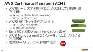 18
AWS Certificate Manager (ACM)
• AWSサービスで利用するためのSSL/TLS証明書
を提供:
– Amazon Elastic Load Balancing
– Amazon CloudFront
• AW...