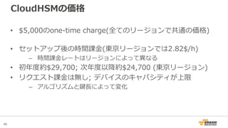 46
CloudHSMの価格
• $5,000のone-time charge(全てのリージョンで共通の価格)
• セットアップ後の時間課金(東京リージョンでは2.82$/h)
– 時間課金レートはリージョンによって異なる
• 初年度約$29,...