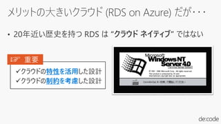 メリットの大きいクラウド (RDS on Azure) だが・・・
• 20年近い歴史を持つ RDS は “クラウド ネイティブ” ではない
✓クラウドの特性を活用した設計
✓クラウドの制約を考慮した設計
☞ 重要
 